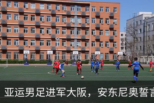 亚运男足进军大阪，安东尼奥誓言：要创造奇迹！